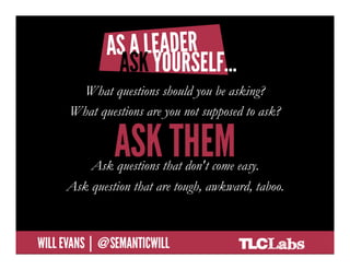 As a leader, ask yourself…
  •  What questions should you be asking?
           What questions should you be asking?
  •  What questions are you not supposed to
        What questions are you not supposed to ask?
     ask?
  •  > Ask those.
  •  Ask questions thatthat don't come easy.
            Ask questions don’t come easy.
  •  Ask thequestion that are tough, awkward, taboo.
        Ask questions that are tough,
     awkward, taboo.

@SemanticWill | Will Evans
 