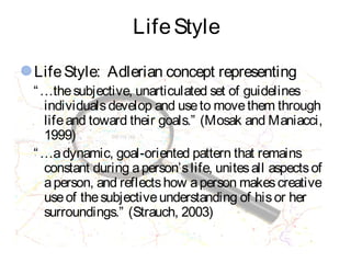LifeStyle
LifeStyle: Adlerian concept representing
“…thesubjective, unarticulated set of guidelines
individualsdevelop and useto movethem through
lifeand toward their goals.” (Mosak and Maniacci,
1999)
“…adynamic, goal-oriented pattern that remains
constant during aperson’slife, unitesall aspectsof
aperson, and reflectshow aperson makescreative
useof thesubjectiveunderstanding of hisor her
surroundings.” (Strauch, 2003)
 