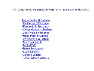           Os cantores do sertanejo universitário mais conhecidos são:Maria Cecília & RodolfoGuilherme & Santiago