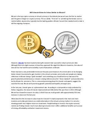 Will Litecoin Raise its Value Similar to Bitcoin?
Bitcoin is the top crypto-currency or virtual currency in the industry because it was the first to market
and the game changer on crypto-currency. This so called, “First-ism” or something that breaks out in a
market before anyone else, typically has the leading position. Bitcoin has set that standard and to date is
still the reigning champion.
However, Litecoin has been touted as being the second most successful virtual currency to date.
Although there are slight nuances to how they approach the algorithm Bitcoin is based on, the value of
Litecoin has has had the same volatility in price fluctuations as Bitcoin.
There has been a very predictable trend over the past years however, this trend seems to be changing
lately. Litecoin has started to gain traction in the virtual currencies community and people are making
references to Bitcoin being a “gold standard” and something you should hold on to because of its
growth potential and dominance. Litecoin is being referenced as the “silver standard” and considered to
be the Altcoin for commerce. This is a new and promising phase for Litecoin and experts suggest this
could be the next Altcoin with promising growth potential and liquidity amongst users.
In the last year, Litecoin grew at a phenomenal rate. According to a comparative study conducted by
Forbes magazine, the value of Litecoin improved almost 328x better this year than in 2013. Although
Bitcoin has showed increase in its value, it didn’t have as much growth with approximately 50 times
increase in value over the last year.
What does this this increase in value mean for Litecoin? It clearly represents that more and more
investors are looking at Litecoin as a viable alternative in the virtual currency market. It is not only
showing growth but a higher return on investment. People looking to invest in the crypto-currency
market are finding Litecoin much more alluring to invest since it offers additional benefits such as ease
of mining, affordability and better investment returns.
 