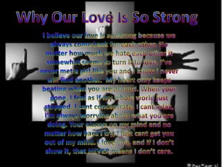 Why Our Love Is So StrongI believe our love is so strong because we always come back for each other. No matter how much we hate each other it somewhat seems to turn into love. I’ve never met a girl like you and I know I never will find another.  My heart only keeps beating when you are around. When your gone, I feel as if my whole world just stopped. I cant concentrate, I cant relax, I'm always worrying about what you are doing. Your always on my mind and no matter how hard I try, I just cant get you out of my mind. I love you, and if I don’t show it, that NEVER means I don’t care.