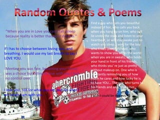 Random Quotes & PoemsFind a guy who calls you beautiful instead of hot, who calls you back when you hang up on him, who will lie under the stars and listen to your heartbeat, or will stay awake just to watch you sleep... wait for the boy who kisses your forehead, who wants to show you off to the world when you are in sweats, who holds your hand in front of his friends, who thinks you' re just as pretty without makeup on. One who is constantly reminding you of how much he cares and how lucky he is to have YOU... The one who turns to his friends and says, that's her... I wish I could be this guy <3"When you are in Love you can't fall asleep because reality is better than your dreams." If I has to choose between loving you, and breathing. I would use my last breath to say I LOVE YOU. Meeting you was fate, becoming your friend was a choice but falling in love with you I had no control over. I love you, not for what you are, but for what I am when I am with you. 