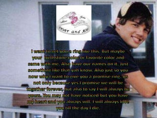 I want to get you a ring like this. But maybe your  birthstone color or favorite color and same with me. Also have our names on it. Just something like that yah know. Also just so you now why I want to give you a promise ring. Its not only because yes I promise we will be together forever, but also to say I will always be yours. You may not have noticed but you have my heart and you always will. I will always love you till the day I die. 