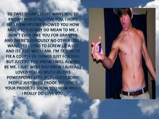 So sweetheart, I just want you to know I really do love you. I hope this PowerPoint showed you how much you really do mean to me. I don’t ever take you for granted and there's seriously no other girl I want. Yes I tend to screw up a lot and its just who I am. I'm trying to fix a couple of things just for you. But just so you know I will always be me. I just wish you knew I already loved you as much as this PowerPoint says. But I guess some people just need proof. So here’s your proof to show you how much I really do love you.