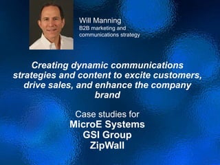 Creating dynamic communications
strategies and content to excite customers,
drive sales, and enhance the company
brand
Case studies for
MicroE Systems
GSI Group
ZipWall
Will Manning
B2B marketing and
communications strategy
 