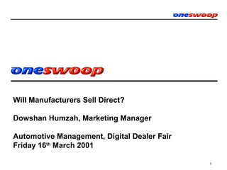 1
Will Manufacturers Sell Direct?
Dowshan Humzah, Marketing Manager
Oneswoop.com
Automotive Management, Digital Dealer Fair
Friday 16th
March 2001
 