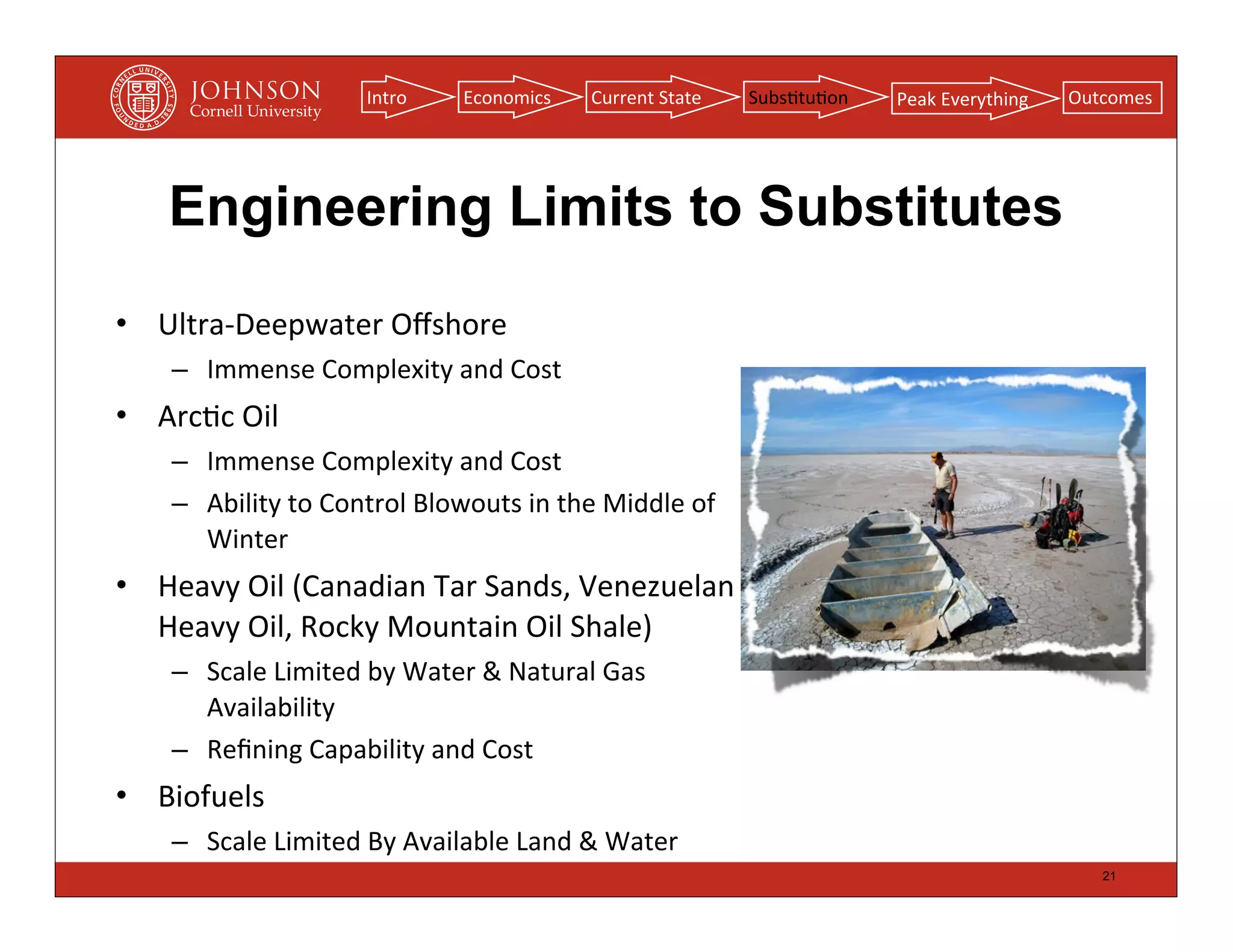 Intro       Economics        Current	
  State    Subs(tu(on   Peak	
  Everything   Outcomes




     Engineering Limits to Substitutes
• Ultra-­‐Deepwater	
  Oﬀshore
     – Immense	
  Complexity	
  and	
  Cost
• Arc(c	
  Oil
     – Immense	
  Complexity	
  and	
  Cost
     – Ability	
  to	
  Control	
  Blowouts	
  in	
  the	
  Middle	
  of	
  
       Winter
• Heavy	
  Oil	
  (Canadian	
  Tar	
  Sands,	
  Venezuelan	
  
  Heavy	
  Oil,	
  Rocky	
  Mountain	
  Oil	
  Shale)
     – Scale	
  Limited	
  by	
  Water	
  &	
  Natural	
  Gas	
  
       Availability
     – Reﬁning	
  Capability	
  and	
  Cost
• Biofuels
     – Scale	
  Limited	
  By	
  Available	
  Land	
  &	
  Water
                                                                                                                    21
 