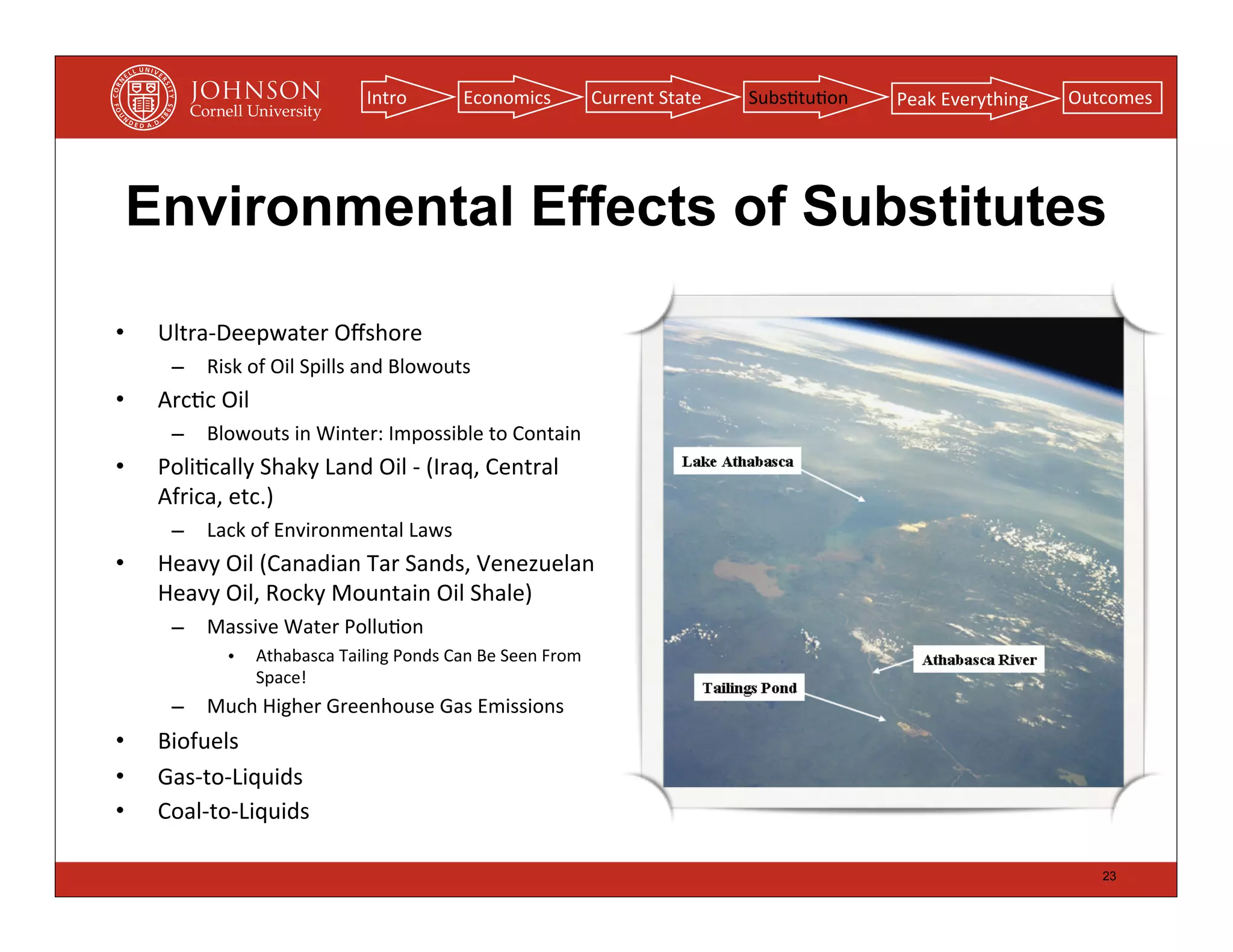 Intro             Economics                  Current	
  State   Subs(tu(on   Peak	
  Everything   Outcomes




    Environmental Effects of Substitutes

•    Ultra-­‐Deepwater	
  Oﬀshore
       –    Risk	
  of	
  Oil	
  Spills	
  and	
  Blowouts
•    Arc(c	
  Oil
       –    Blowouts	
  in	
  Winter:	
  Impossible	
  to	
  Contain
•    Poli(cally	
  Shaky	
  Land	
  Oil	
  -­‐	
  (Iraq,	
  Central	
  
     Africa,	
  etc.)
       –    Lack	
  of	
  Environmental	
  Laws
•    Heavy	
  Oil	
  (Canadian	
  Tar	
  Sands,	
  Venezuelan	
  
     Heavy	
  Oil,	
  Rocky	
  Mountain	
  Oil	
  Shale)
       –    Massive	
  Water	
  Pollu(on
                •   Athabasca	
  Tailing	
  Ponds	
  Can	
  Be	
  Seen	
  From	
  
                    Space!
       –    Much	
  Higher	
  Greenhouse	
  Gas	
  Emissions
•    Biofuels
•    Gas-­‐to-­‐Liquids
•    Coal-­‐to-­‐Liquids

                                                                                                                                             23
 