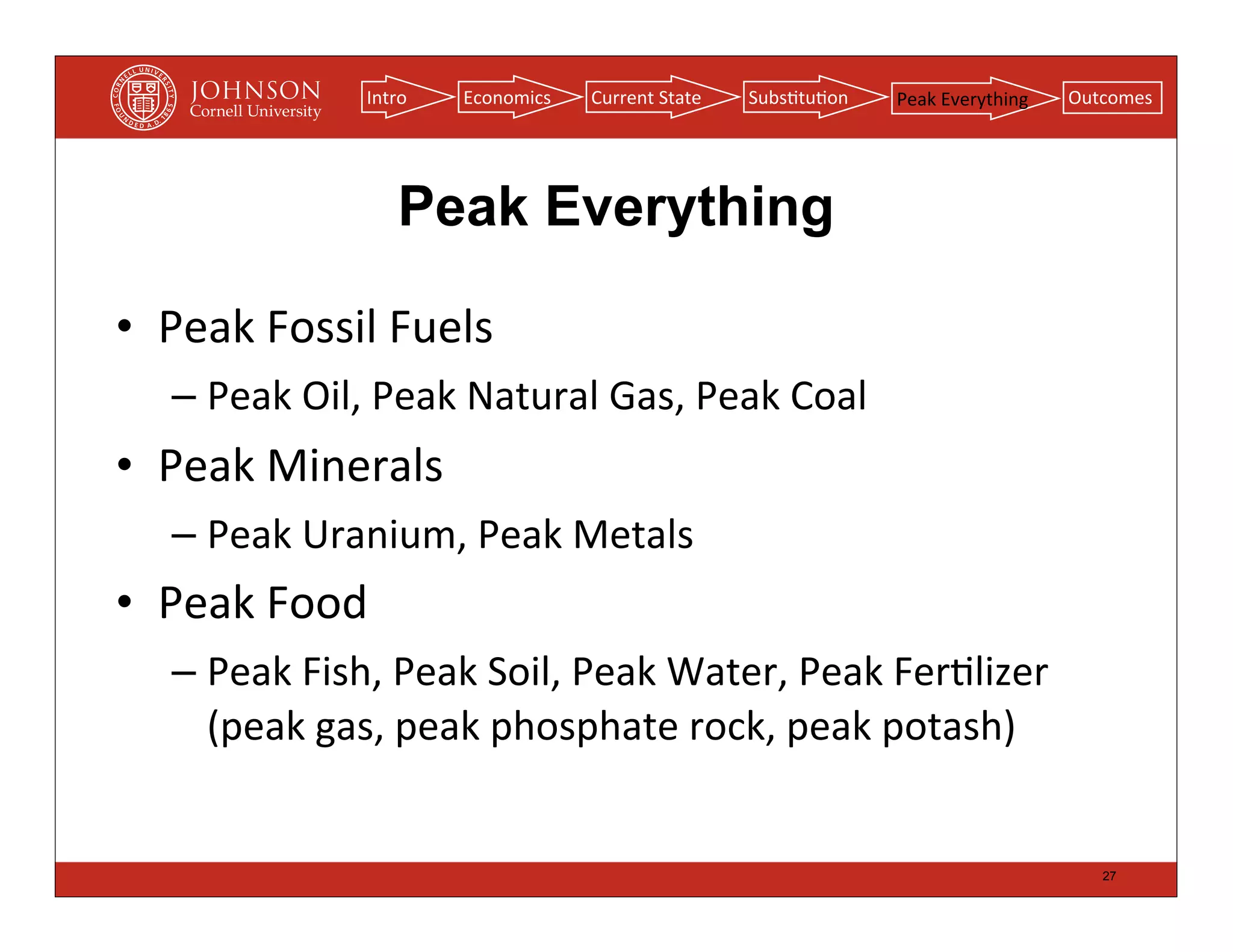 Intro   Economics   Current	
  State   Subs(tu(on   Peak	
  Everything   Outcomes




                      Peak Everything

• Peak	
  Fossil	
  Fuels
   – Peak	
  Oil,	
  Peak	
  Natural	
  Gas,	
  Peak	
  Coal
• Peak	
  Minerals
   – Peak	
  Uranium,	
  Peak	
  Metals
• Peak	
  Food
   – Peak	
  Fish,	
  Peak	
  Soil,	
  Peak	
  Water,	
  Peak	
  Fer(lizer	
  
     (peak	
  gas,	
  peak	
  phosphate	
  rock,	
  peak	
  potash)


                                                                                               27
 