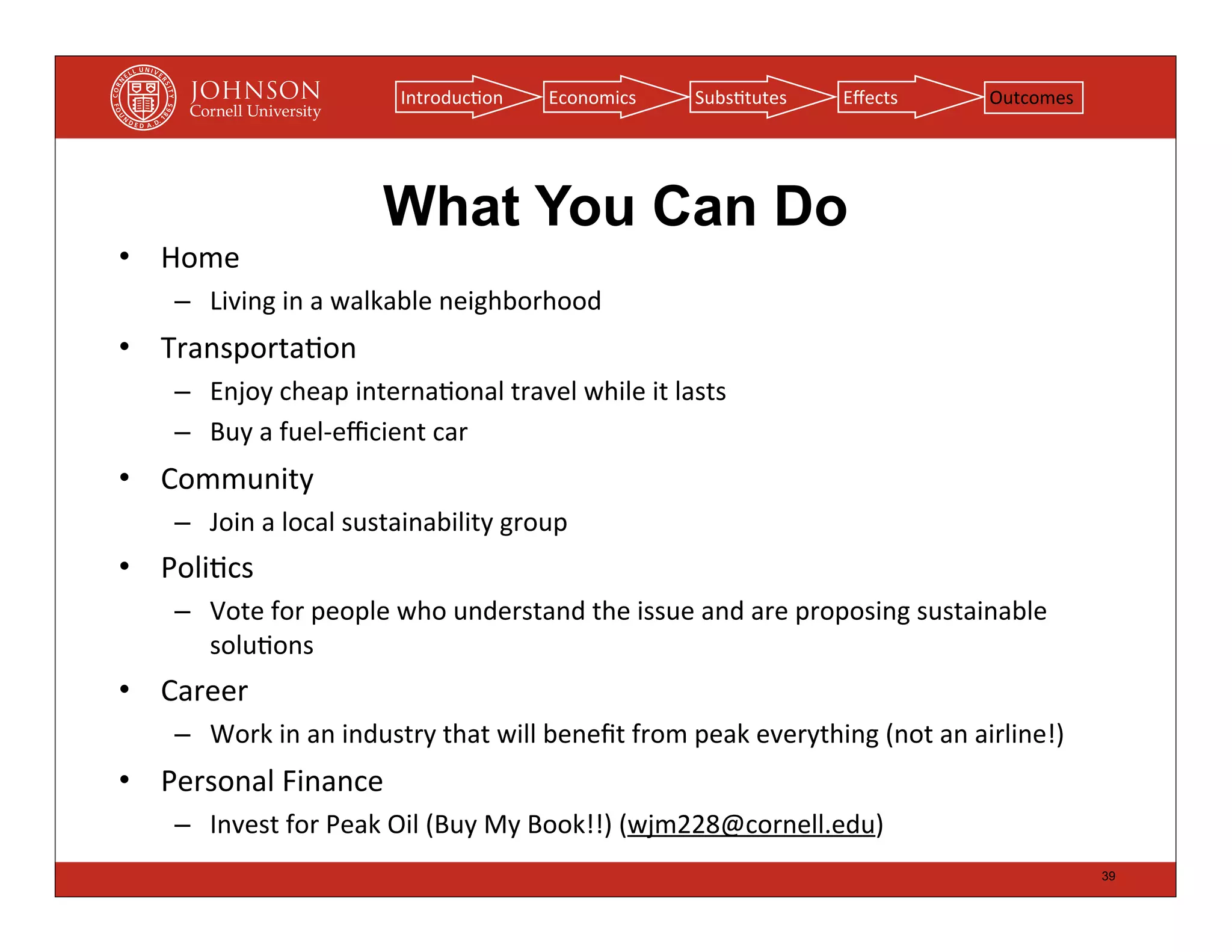 Introduc(on        Economics          Subs(tutes        Eﬀects             Outcomes




                              What You Can Do
• Home
    – Living	
  in	
  a	
  walkable	
  neighborhood
• Transporta(on
    – Enjoy	
  cheap	
  interna(onal	
  travel	
  while	
  it	
  lasts
    – Buy	
  a	
  fuel-­‐eﬃcient	
  car
• Community
    – Join	
  a	
  local	
  sustainability	
  group
• Poli(cs
    – Vote	
  for	
  people	
  who	
  understand	
  the	
  issue	
  and	
  are	
  proposing	
  sustainable	
  
      solu(ons
• Career
    – Work	
  in	
  an	
  industry	
  that	
  will	
  beneﬁt	
  from	
  peak	
  everything	
  (not	
  an	
  airline!)
• Personal	
  Finance
    – Invest	
  for	
  Peak	
  Oil	
  (Buy	
  My	
  Book!!)	
  (wjm228@cornell.edu)
                                                                                                                        39
 