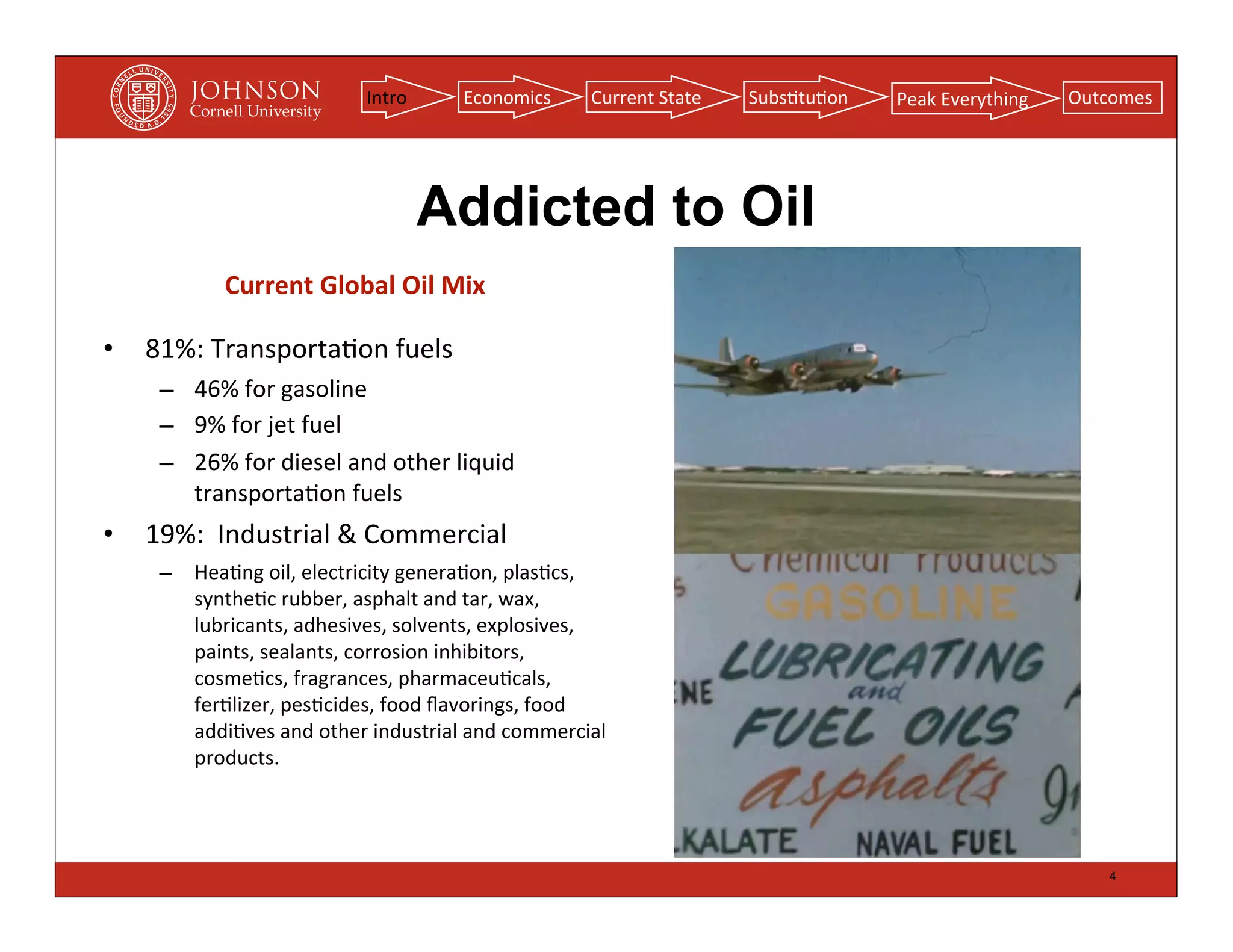 Intro         Economics           Current	
  State   Subs(tu(on   Peak	
  Everything   Outcomes




                                            Addicted to Oil
              Current	
  Global	
  Oil	
  Mix

•   81%:	
  Transporta(on	
  fuels
     – 46%	
  for	
  gasoline
     – 9%	
  for	
  jet	
  fuel
     – 26%	
  for	
  diesel	
  and	
  other	
  liquid	
  
       transporta(on	
  fuels	
  
•   19%:	
  	
  Industrial	
  &	
  Commercial
     –    Hea(ng	
  oil,	
  electricity	
  genera(on,	
  plas(cs,	
  
          synthe(c	
  rubber,	
  asphalt	
  and	
  tar,	
  wax,	
  
          lubricants,	
  adhesives,	
  solvents,	
  explosives,	
  
          paints,	
  sealants,	
  corrosion	
  inhibitors,	
  
          cosme(cs,	
  fragrances,	
  pharmaceu(cals,	
  
          fer(lizer,	
  pes(cides,	
  food	
  ﬂavorings,	
  food	
  
          addi(ves	
  and	
  other	
  industrial	
  and	
  commercial	
  
          products.




                                                                                                                              4
 