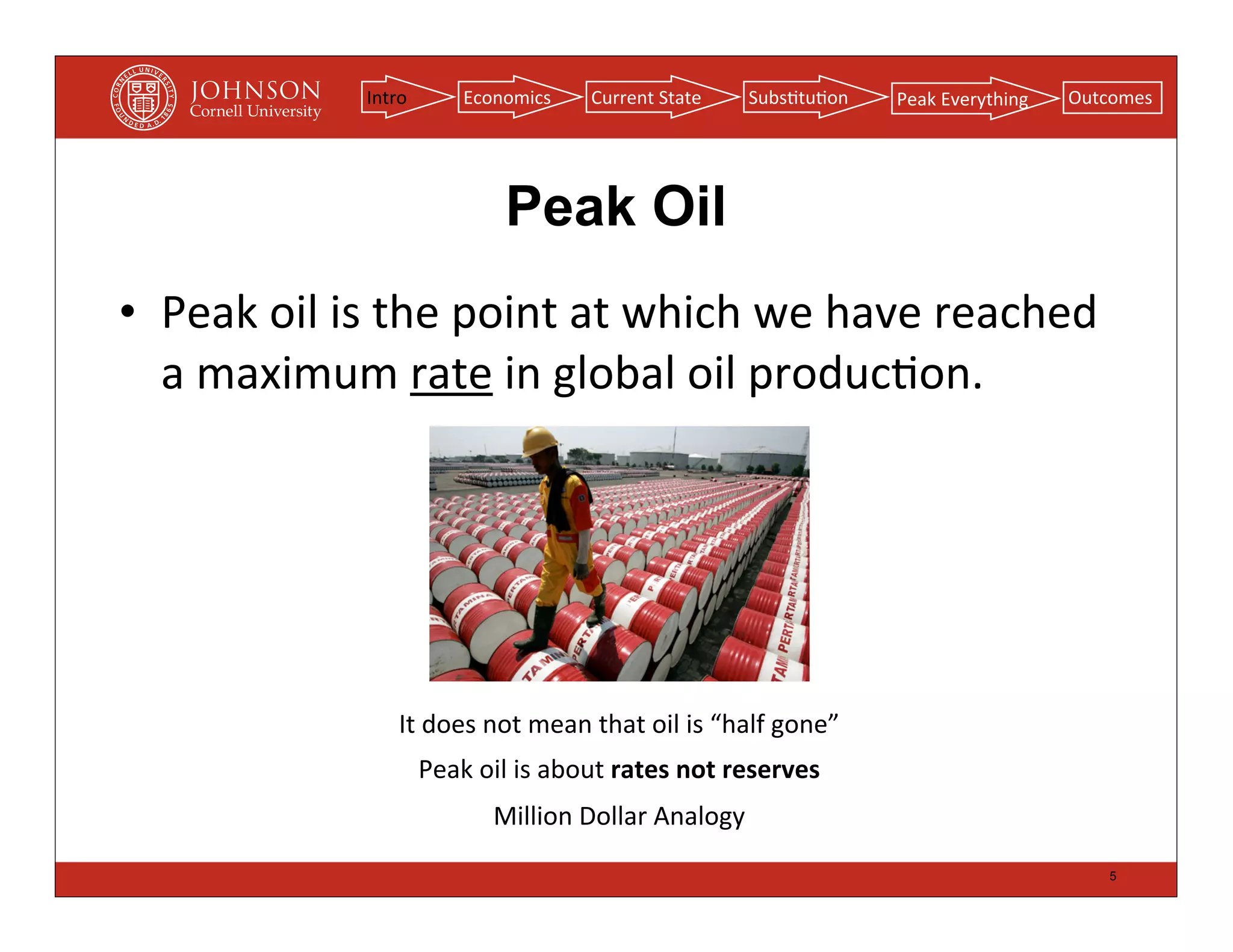 Intro         Economics        Current	
  State      Subs(tu(on       Peak	
  Everything   Outcomes




                                      Peak Oil
• Peak	
  oil	
  is	
  the	
  point	
  at	
  which	
  we	
  have	
  reached	
  
  a	
  maximum	
  rate	
  in	
  global	
  oil	
  produc(on.




                      It	
  does	
  not	
  mean	
  that	
  oil	
  is	
  “half	
  gone”
                           Peak	
  oil	
  is	
  about	
  rates	
  not	
  reserves
                                     Million	
  Dollar	
  Analogy
                                                                                                                 5
 