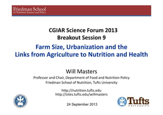 CGIAR Science Forum 2013
Breakout Session 9
Farm Size, Urbanization and the
Links from Agriculture to Nutrition and Health
Will Masters
Professor and Chair, Department of Food and Nutrition Policy
Friedman School of Nutrition, Tufts University
http://nutrition.tufts.edu
http://sites.tufts.edu/willmasters
24 September 2013
 