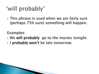  This phrase is used when we are fairly sure
(perhaps 75% sure) something will happen.
Examples:
We will probably go to the movies tonight.
I probably won’t be late tomorrow.
