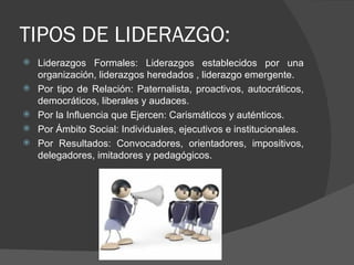 TIPOS DE LIDERAZGO: Liderazgos Formales: Liderazgos establecidos por una organización, liderazgos heredados , liderazgo emergente. Por tipo de Relación: Paternalista, proactivos, autocráticos, democráticos, liberales y audaces.  Por la Influencia que Ejercen: Carismáticos y auténticos. Por Ámbito Social: Individuales, ejecutivos e institucionales. Por Resultados: Convocadores, orientadores, impositivos, delegadores, imitadores y pedagógicos.  