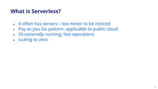 27
● It often has servers – too minor to be noticed
● Pay as you Go pattern: applicable to public cloud
● Occasionally running; fast operations
● scaling to zero
What is Serverless?
 