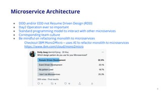 9
● DDD and/or EDD not Resume Driven Design (RDD)
● Day2 Operation ever so important
● Standard programming model to interact with other microservices
● Corresponding team culture
● Be mindful on refactoring monolith to microservices
Microservice Architecture
Checkout IBM Mono2Micro – uses AI to refactor monolith to microservices
https://www.ibm.com/cloud/mono2micro
 