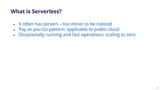 40
● It often has servers – too minor to be noticed
● Pay as you Go pattern: applicable to public cloud
● Occasionally running and fast operations: scaling to zero
What is Serverless?
 