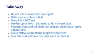 46
● Do not use microservices as a goal
● Define your problems first
● Monolith is NOT evil
● Use best practices if you need to do microservices
● Microservices and Monolith will coexist: build cloud native
applications
● Cloud Native Applications supports serverless
● Java can work with microservices and serverless
Take Away
 