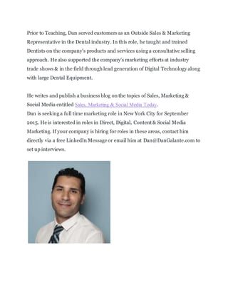 Prior to Teaching, Dan served customers as an Outside Sales & Marketing
Representative in the Dental industry. In this role, he taught and trained
Dentists on the company's products and services using a consultative selling
approach. He also supported the company's marketing efforts at industry
trade shows & in the field through lead generation of Digital Technology along
with large Dental Equipment.
He writes and publishes a business blog on the topics of Sales, Marketing &
Social Media entitled Sales, Marketing & Social Media Today.
Dan is seeking a full time marketing role in New York City for September
2015. He is interested in roles in Direct, Digital, Content & Social Media
Marketing. If your company is hiring for roles in these areas, contact him
directly via a free LinkedIn Message or email him at Dan@DanGalante.com to
set up interviews.
 