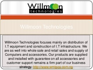 Willmoon Technologies focuses mainly on distribution of
I.T equipment and construction of I.T infrastructure. We
are as well into whole sale and retail sales and supply of
Computers and accessories. Our products are supplied
and installed with guarantee on all accessories and
customer support remains a firm part of our business
strategy. http://www.wmtpcs.com.ng
Willmoon Technologies
 