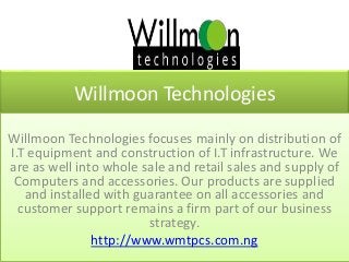 Willmoon Technologies
Willmoon Technologies focuses mainly on distribution of
I.T equipment and construction of I.T infrastructure. We
are as well into whole sale and retail sales and supply of
Computers and accessories. Our products are supplied
and installed with guarantee on all accessories and
customer support remains a firm part of our business
strategy.
http://www.wmtpcs.com.ng
 