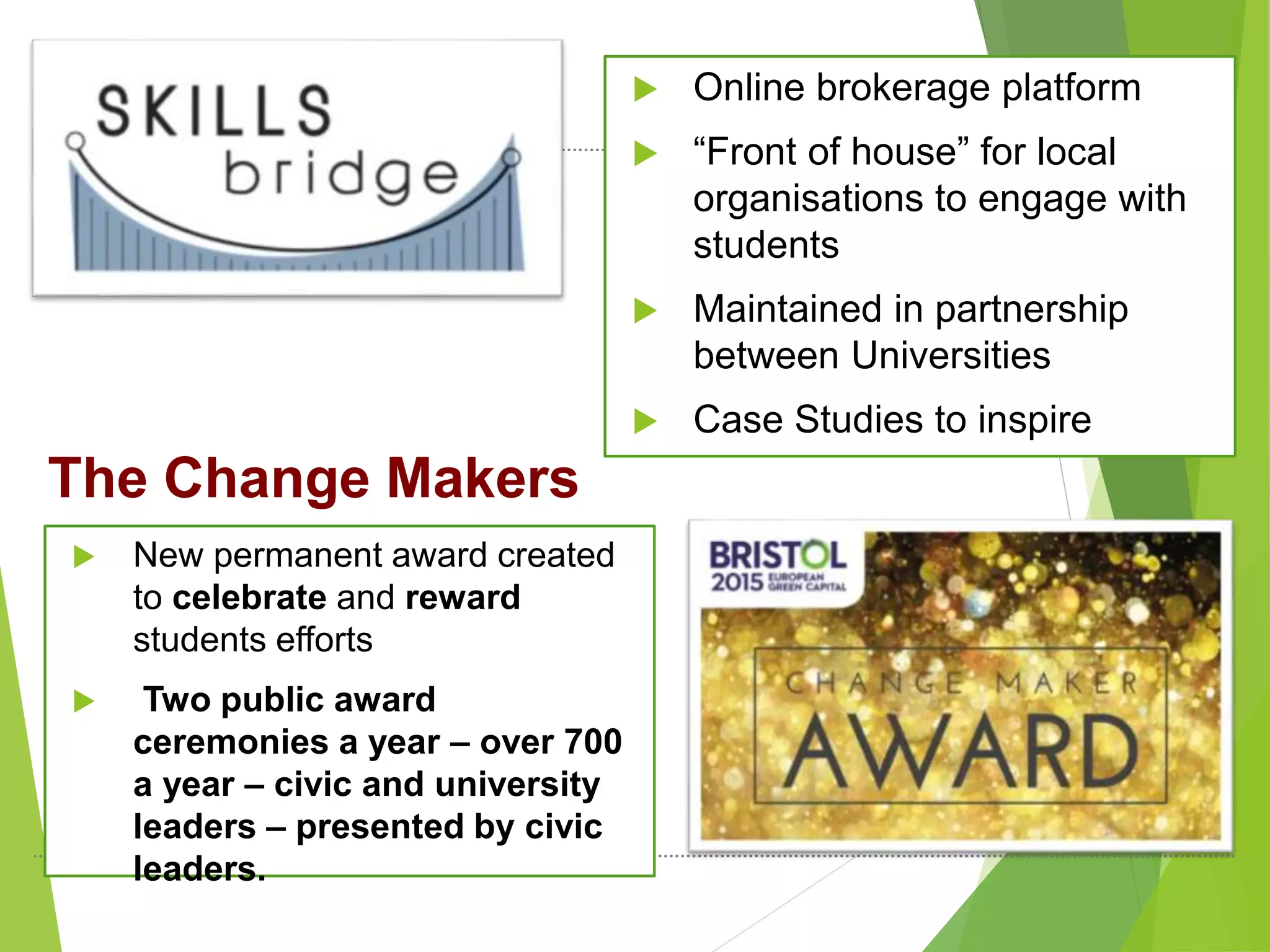  Online brokerage platform
 “Front of house” for local
organisations to engage with
students
 Maintained in partnership
between Universities
 Case Studies to inspire
The Change Makers
 New permanent award created
to celebrate and reward
students efforts
 Two public award
ceremonies a year – over 700
a year – civic and university
leaders – presented by civic
leaders.
 