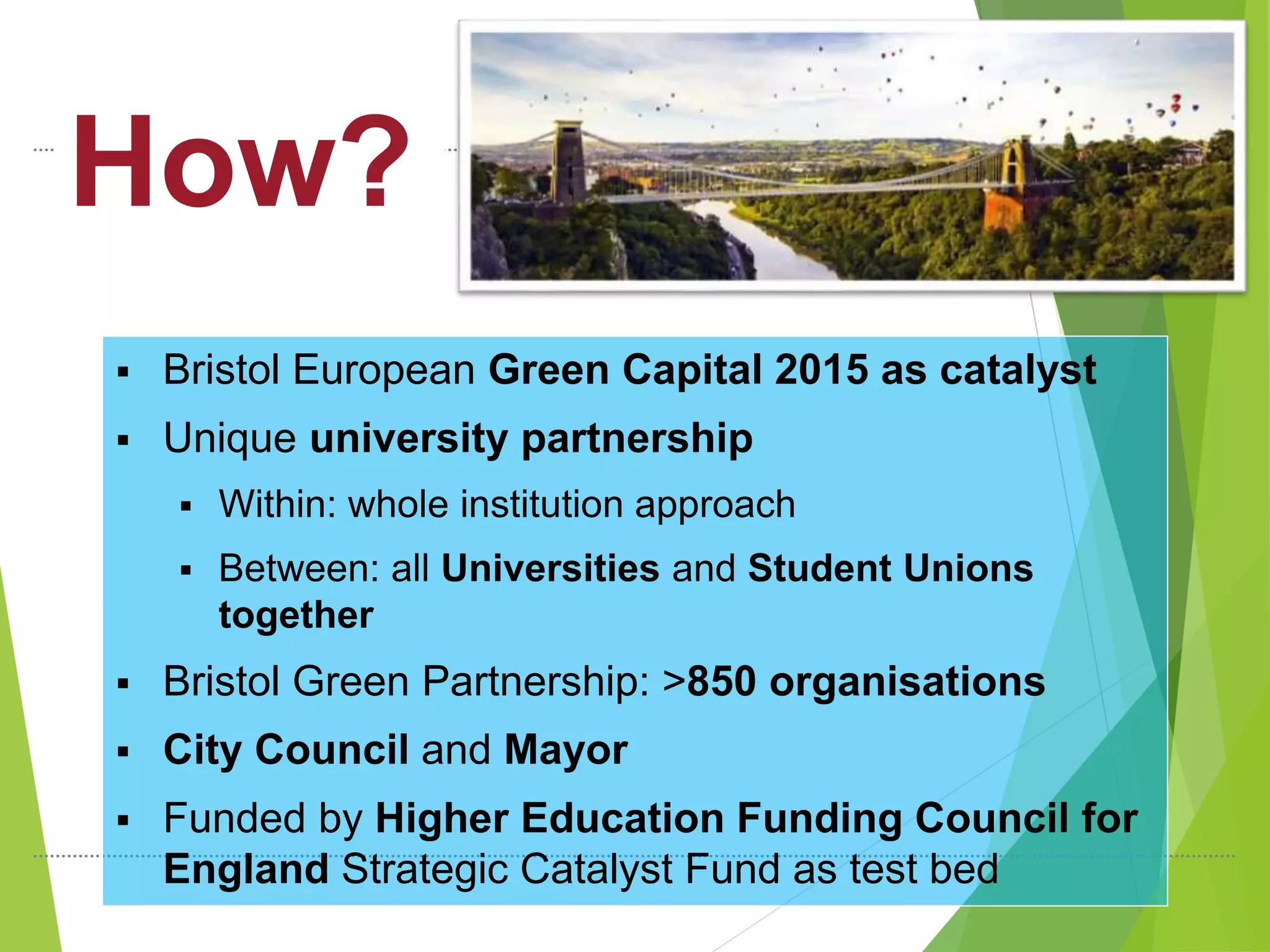 How?
 Bristol European Green Capital 2015 as catalyst
 Unique university partnership
 Within: whole institution approach
 Between: all Universities and Student Unions
together
 Bristol Green Partnership: >850 organisations
 City Council and Mayor
 Funded by Higher Education Funding Council for
England Strategic Catalyst Fund as test bed
 