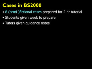 Cases in BS2000
• 8 (semi-)fictional cases prepared for 2 hr tutorial
• Students given week to prepare
• Tutors given guidance notes
 