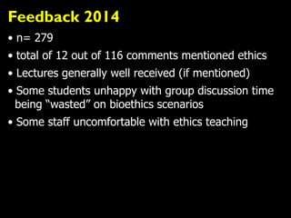 Feedback 2014
• n= 279
• total of 12 out of 116 comments mentioned ethics
• Lectures generally well received (if mentioned)
• Some students unhappy with group discussion time
being “wasted” on bioethics scenarios
• Some staff uncomfortable with ethics teaching
 
