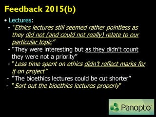 Feedback 2015(b)
• Lectures:
- “Ethics lectures still seemed rather pointless as
they did not (and could not really) relate to our
particular topic”
- “They were interesting but as they didn’t count
they were not a priority”
- “Less time spent on ethics didn’t reflect marks for
it on project”
- “The bioethics lectures could be cut shorter”
- “Sort out the bioethics lectures properly”
 