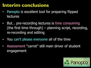 Interim conclusions
• Panopto is excellent tool for preparing flipped
lectures
• But… pre-recording lectures is time consuming
(the first time through) – planning script, recording,
re-recording and editing
• You can’t please everyone all of the time
• Assessment “carrot” still main driver of student
engagement
 