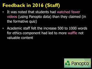 Feedback in 2016 (Staff)
• It was noted that students had watched fewer
videos (using Panopto data) than they claimed (in
the formative quiz)
• Academic staff felt the increase 500 to 1000 words
for ethics component had led to more waffle not
valuable content
 