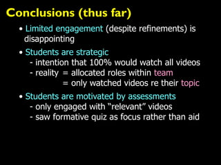Conclusions (thus far)
• Limited engagement (despite refinements) is
disappointing
• Students are strategic
- intention that 100% would watch all videos
- reality = allocated roles within team
= only watched videos re their topic
• Students are motivated by assessments
- only engaged with “relevant” videos
- saw formative quiz as focus rather than aid
 