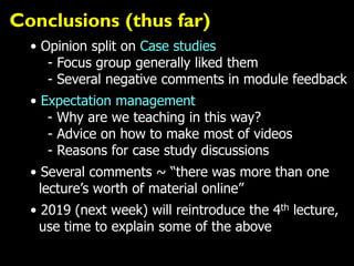 Conclusions (thus far)
• Opinion split on Case studies
- Focus group generally liked them
- Several negative comments in module feedback
• Expectation management
- Why are we teaching in this way?
- Advice on how to make most of videos
- Reasons for case study discussions
• Several comments ~ “there was more than one
lecture’s worth of material online”
• 2019 (next week) will reintroduce the 4th lecture,
use time to explain some of the above
 