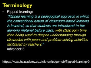 Terminology
• Flipped learning:
“Flipped learning is a pedagogical approach in which
the conventional notion of classroom-based learning
is inverted, so that students are introduced to the
learning material before class, with classroom time
then being used to deepen understanding through
discussion with peers and problem-solving activities
facilitated by teachers.”
AdvanceHE
https://www.heacademy.ac.uk/knowledge-hub/flipped-learning-0
 