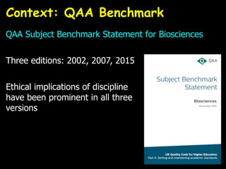 QAA Subject Benchmark Statement for Biosciences
Three editions: 2002, 2007, 2015
Ethical implications of discipline
have been prominent in all three
versions
Context: QAA Benchmark
 