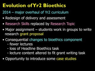 Evolution ofYr2 Bioethics
2014 – major overhaul of Yr2 curriculum
• Redesign of delivery and assessment
• Research Skills replaced by Research Topic
• Major assignment – students work in groups to write
research grant proposal
• Consequential changes to bioethics component
- fewer lectures
- loss of Headline Bioethics task
- lecture content altered to fit grant writing task
• Opportunity to introduce some case studies
 