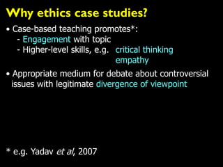 Why ethics case studies?
• Case-based teaching promotes*:
- Engagement with topic
- Higher-level skills, e.g. critical thinking
empathy
• Appropriate medium for debate about controversial
issues with legitimate divergence of viewpoint
* e.g. Yadav et al, 2007
 