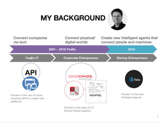 MY BACKGROUND
2
2001 – 2016 FedEx 2016
Pioneer in the use of cross-
company APIs to create new
platforms
Pioneer in the area
Intelligent Agents.
Pioneer in the area of IoT
Sensor-based logistics.
FedEx IT Corporate Entrepreneur Startup Entrepreneur
API
Connect companies
via tech
Connect physical/
digital worlds
Create new intelligent agents that
connect people and machines
 