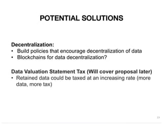 POTENTIAL SOLUTIONS
23
Decentralization:
• Build policies that encourage decentralization of data
• Blockchains for data decentralization?
Data Valuation Statement Tax (Will cover proposal later)
• Retained data could be taxed at an increasing rate (more
data, more tax)
 