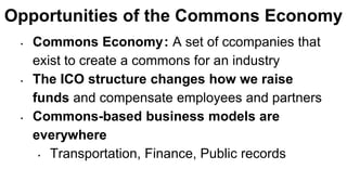 Opportunities of the Commons Economy
• Commons Economy : A set of ccompanies that
exist to create a commons for an industry
• The ICO structure changes how we raise
funds and compensate employees and partners
• Commons-based business models are
everywhere
• Transportation, Finance, Public records
 