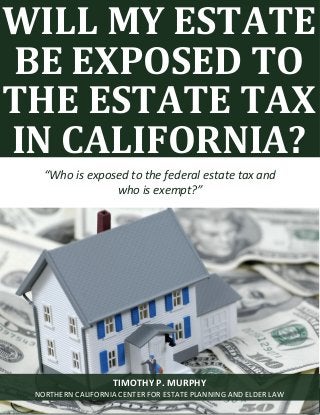 Will My Estate Be Exposed To The Estate Tax? www.norcalplanners.com 1
WILL MY ESTATE
BE EXPOSED TO
THE ESTATE TAX
IN CALIFORNIA?
“Who is exposed to the federal estate tax and
who is exempt?”
TIMOTHY P. MURPHY
NORTHERN CALIFORNIA CENTER FOR ESTATE PLANNING AND ELDER LAW
 