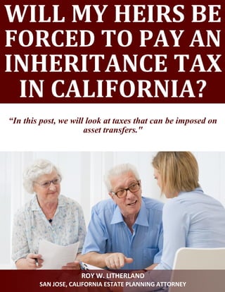 WILL MY HEIRS BE
FORCED TO PAY AN
INHERITANCE TAX
IN CALIFORNIA?
“In this post, we will look at taxes that can be imposed on
asset transfers."
ROY W. LITHERLAND
SAN JOSE, CALIFORNIA ESTATE PLANNING ATTORNEY
 