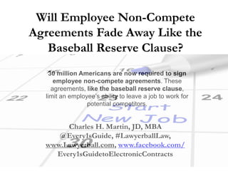 Will Employee Non-Compete
Agreements Fade Away Like the
Baseball Reserve Clause?
30 million Americans are now required to sign
employee non-compete agreements. These
agreements, like the baseball reserve clause,
limit an employee’s ability to leave a job to work for
potential competitors.
Charles H. Martin, JD, MBA
@Every1sGuide, #LawyerballLaw,
www.Lawyerball.com, www.facebook.com/
Every1sGuidetoElectronicContracts
 