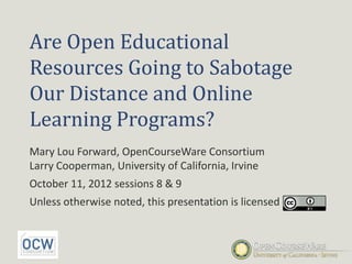 Are Open Educational
Resources Going to Sabotage
Our Distance and Online
Learning Programs?
Mary Lou Forward, OpenCourseWare Consortium
Larry Cooperman, University of California, Irvine
October 11, 2012 sessions 8 & 9
Unless otherwise noted, this presentation is licensed
 