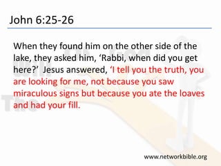 John 6:25-26
When they found him on the other side of the
lake, they asked him, ‘Rabbi, when did you get
here?’ Jesus answered, ‘I tell you the truth, you
are looking for me, not because you saw
miraculous signs but because you ate the loaves
and had your fill.
www.networkbible.org
 