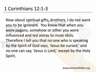 1 Corinthians 12:1-3
Now about spiritual gifts, brothers, I do not want
you to be ignorant. You know that when you
were pagans, somehow or other you were
influenced and led astray to mute idols.
Therefore I tell you that no one who is speaking
by the Spirit of God says, ‘Jesus be cursed,’ and
no one can say, ‘Jesus is Lord,’ except by the Holy
Spirit.
www.networkbible.org
 