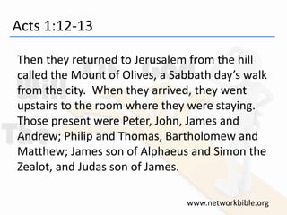 Acts 1:12-13
Then they returned to Jerusalem from the hill
called the Mount of Olives, a Sabbath day’s walk
from the city. When they arrived, they went
upstairs to the room where they were staying.
Those present were Peter, John, James and
Andrew; Philip and Thomas, Bartholomew and
Matthew; James son of Alphaeus and Simon the
Zealot, and Judas son of James.
www.networkbible.org
 