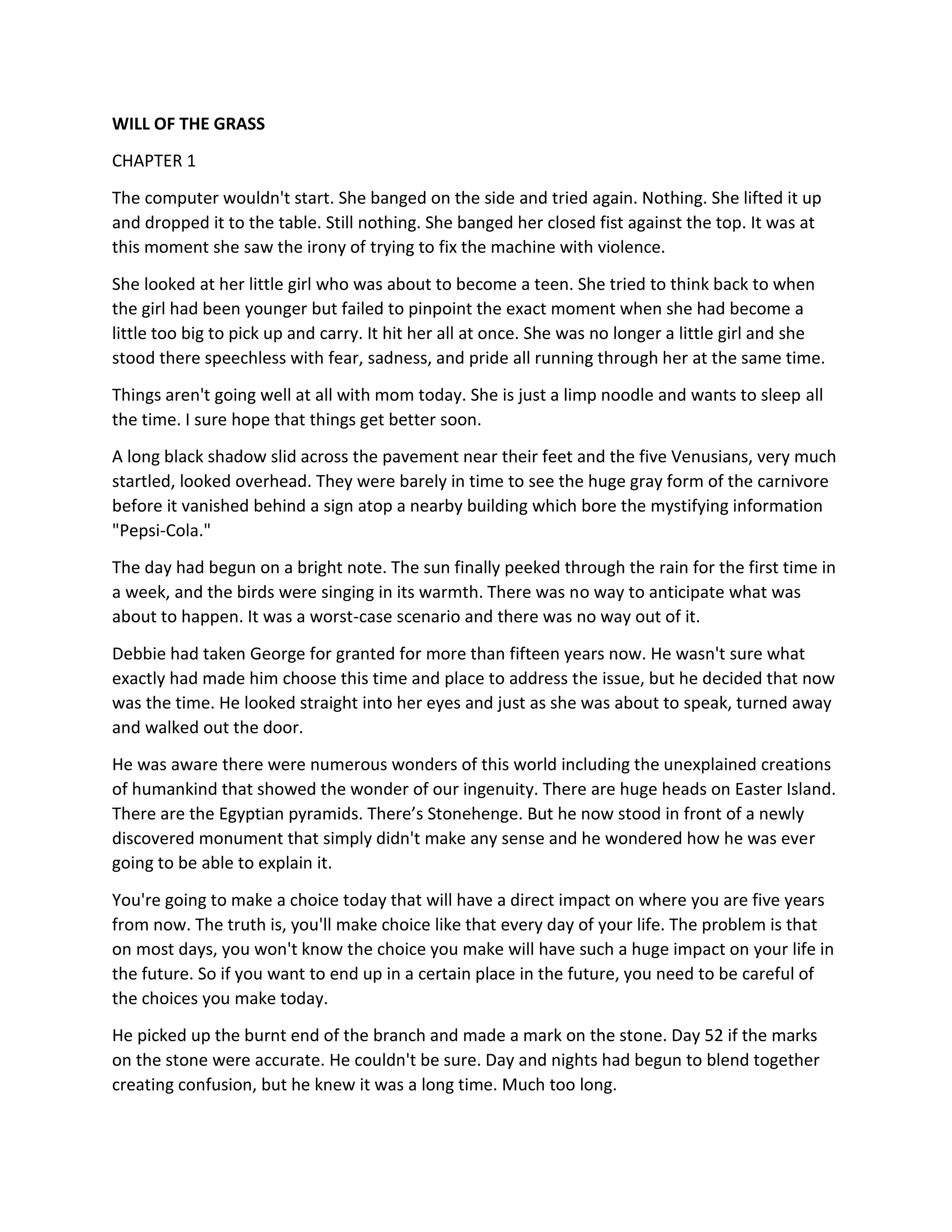 WILL OF THE GRASS
CHAPTER 1
The computer wouldn't start. She banged on the side and tried again. Nothing. She lifted it up
and dropped it to the table. Still nothing. She banged her closed fist against the top. It was at
this moment she saw the irony of trying to fix the machine with violence.
She looked at her little girl who was about to become a teen. She tried to think back to when
the girl had been younger but failed to pinpoint the exact moment when she had become a
little too big to pick up and carry. It hit her all at once. She was no longer a little girl and she
stood there speechless with fear, sadness, and pride all running through her at the same time.
Things aren't going well at all with mom today. She is just a limp noodle and wants to sleep all
the time. I sure hope that things get better soon.
A long black shadow slid across the pavement near their feet and the five Venusians, very much
startled, looked overhead. They were barely in time to see the huge gray form of the carnivore
before it vanished behind a sign atop a nearby building which bore the mystifying information
"Pepsi-Cola."
The day had begun on a bright note. The sun finally peeked through the rain for the first time in
a week, and the birds were singing in its warmth. There was no way to anticipate what was
about to happen. It was a worst-case scenario and there was no way out of it.
Debbie had taken George for granted for more than fifteen years now. He wasn't sure what
exactly had made him choose this time and place to address the issue, but he decided that now
was the time. He looked straight into her eyes and just as she was about to speak, turned away
and walked out the door.
He was aware there were numerous wonders of this world including the unexplained creations
of humankind that showed the wonder of our ingenuity. There are huge heads on Easter Island.
There are the Egyptian pyramids. There’s Stonehenge. But he now stood in front of a newly
discovered monument that simply didn't make any sense and he wondered how he was ever
going to be able to explain it.
You're going to make a choice today that will have a direct impact on where you are five years
from now. The truth is, you'll make choice like that every day of your life. The problem is that
on most days, you won't know the choice you make will have such a huge impact on your life in
the future. So if you want to end up in a certain place in the future, you need to be careful of
the choices you make today.
He picked up the burnt end of the branch and made a mark on the stone. Day 52 if the marks
on the stone were accurate. He couldn't be sure. Day and nights had begun to blend together
creating confusion, but he knew it was a long time. Much too long.
 